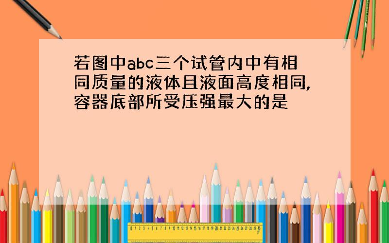 若图中abc三个试管内中有相同质量的液体且液面高度相同,容器底部所受压强最大的是