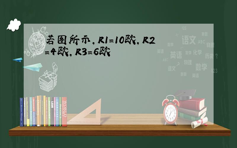 若图所示,R1=10欧,R2=4欧,R3=6欧