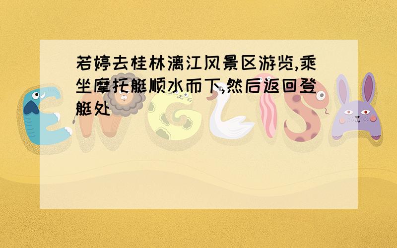 若婷去桂林漓江风景区游览,乘坐摩托艇顺水而下,然后返回登艇处