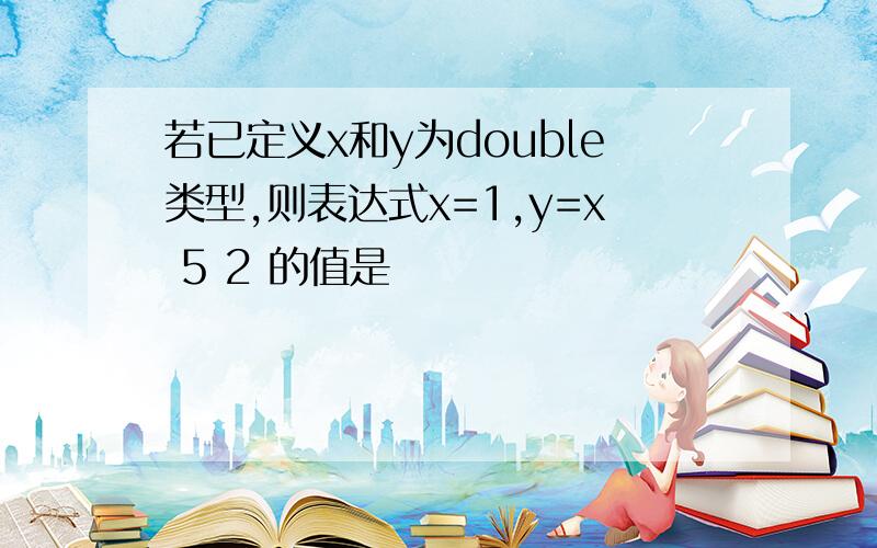 若已定义x和y为double类型,则表达式x=1,y=x 5 2 的值是