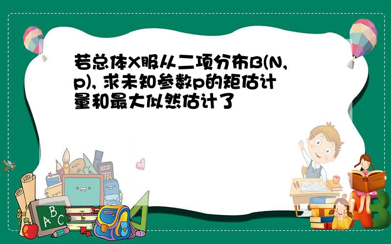 若总体X服从二项分布B(N,p), 求未知参数p的矩估计量和最大似然估计了