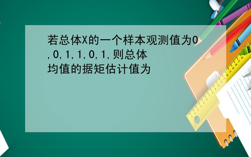 若总体X的一个样本观测值为0,0,1,1,0,1,则总体均值的据矩估计值为