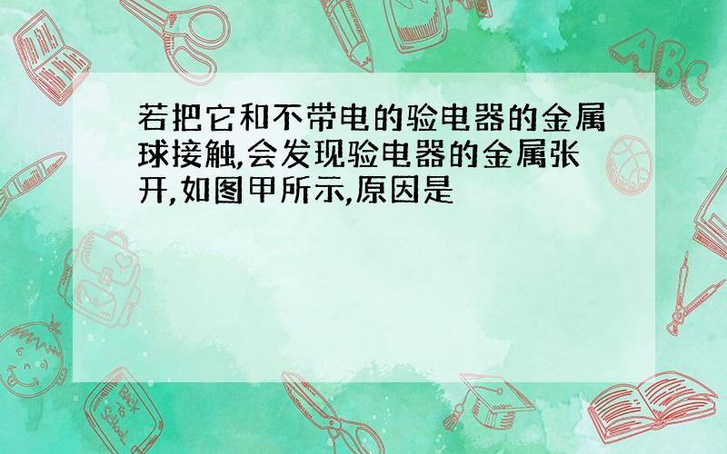 若把它和不带电的验电器的金属球接触,会发现验电器的金属张开,如图甲所示,原因是