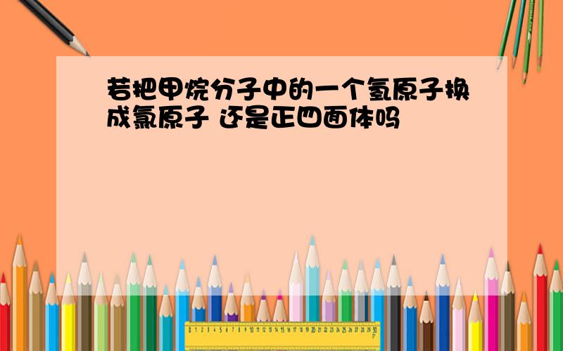 若把甲烷分子中的一个氢原子换成氯原子 还是正四面体吗