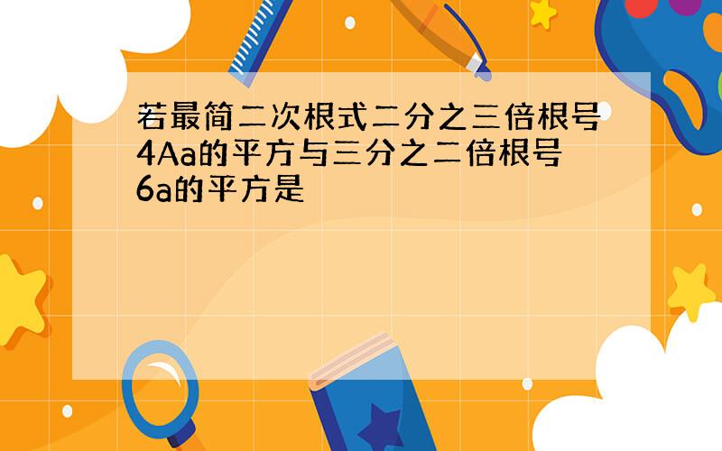 若最简二次根式二分之三倍根号4Aa的平方与三分之二倍根号6a的平方是