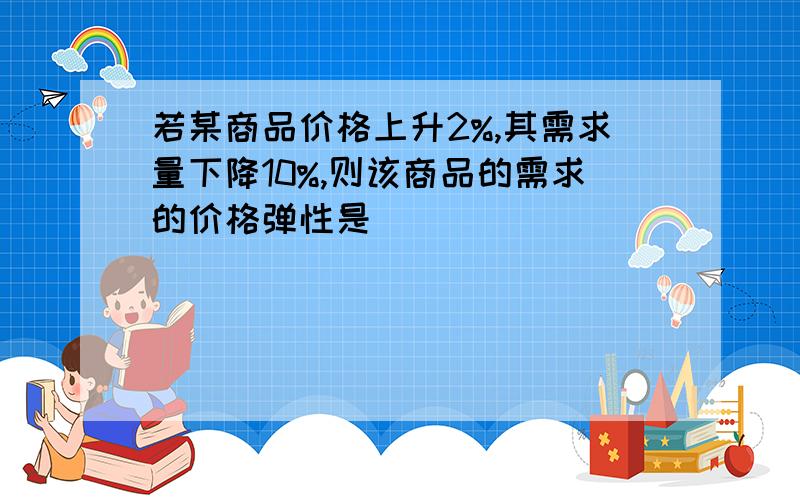 若某商品价格上升2%,其需求量下降10%,则该商品的需求的价格弹性是