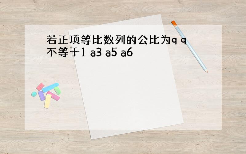 若正项等比数列的公比为q q不等于1 a3 a5 a6