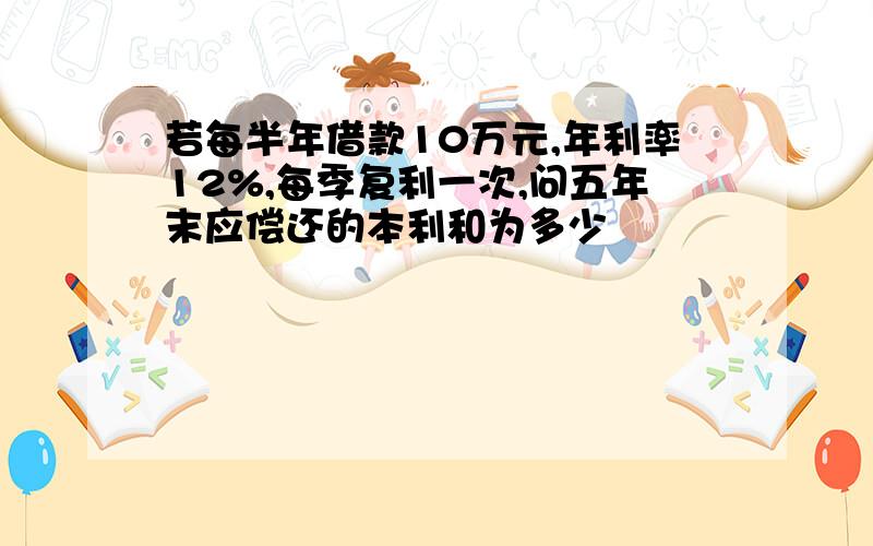 若每半年借款10万元,年利率12%,每季复利一次,问五年末应偿还的本利和为多少