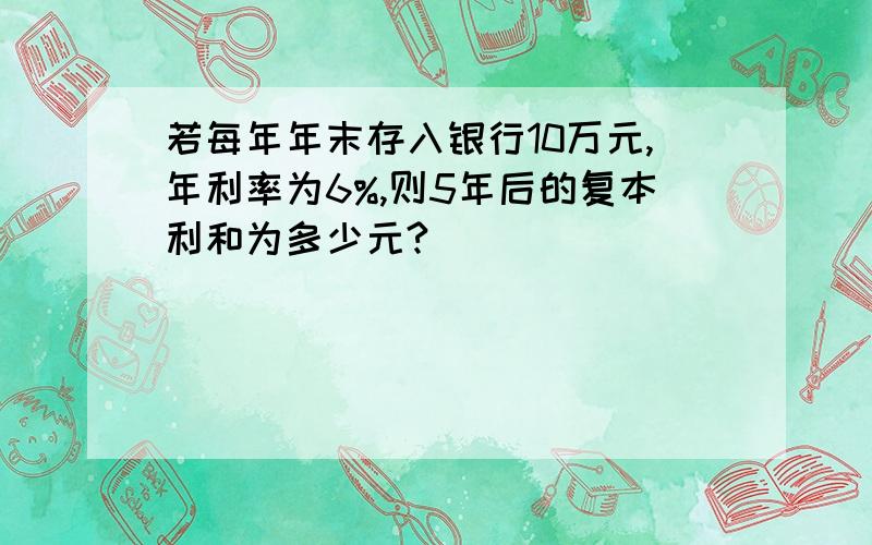 若每年年末存入银行10万元,年利率为6%,则5年后的复本利和为多少元?