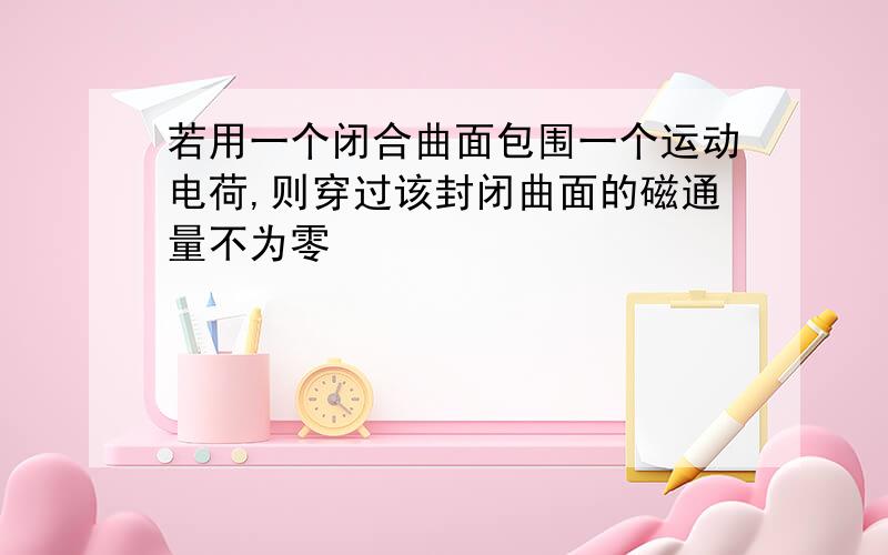 若用一个闭合曲面包围一个运动电荷,则穿过该封闭曲面的磁通量不为零