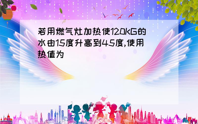 若用燃气灶加热使120KG的水由15度升高到45度,使用热值为