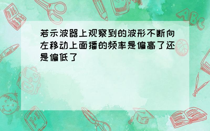 若示波器上观察到的波形不断向左移动上面播的频率是偏高了还是偏低了