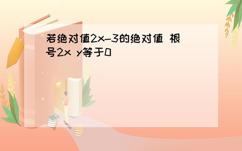 若绝对值2x-3的绝对值 根号2x y等于0