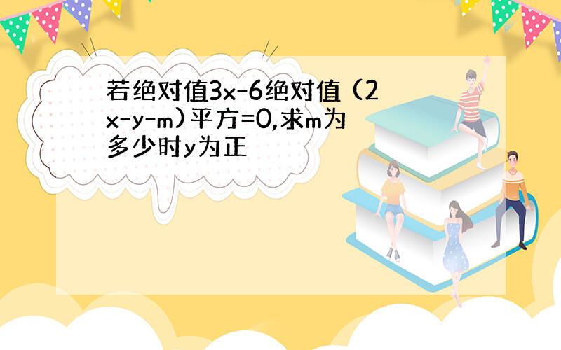 若绝对值3x-6绝对值 (2x-y-m)平方=0,求m为多少时y为正