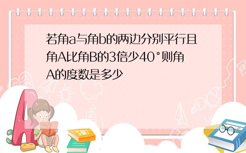 若角a与角b的两边分别平行且角A比角B的3倍少40°则角A的度数是多少