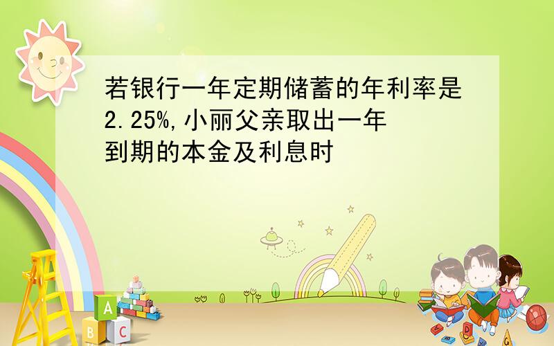 若银行一年定期储蓄的年利率是2.25%,小丽父亲取出一年到期的本金及利息时