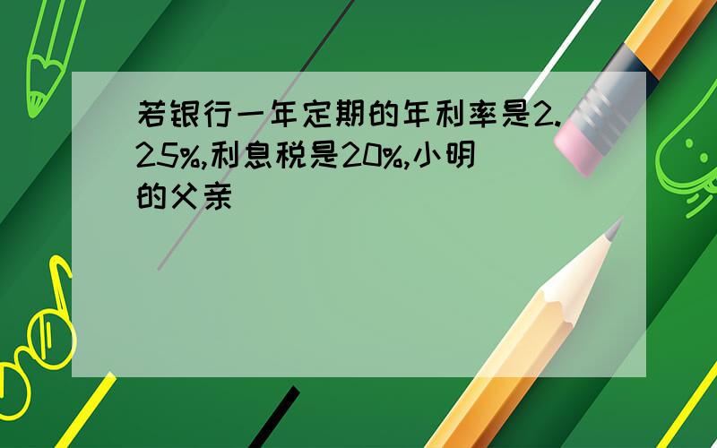 若银行一年定期的年利率是2.25%,利息税是20%,小明的父亲