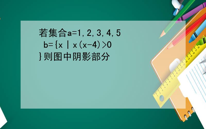 若集合a=1,2,3,4,5 b={x丨x(x-4)>0}则图中阴影部分