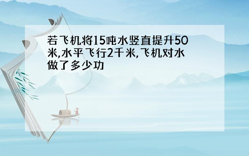 若飞机将15吨水竖直提升50米,水平飞行2千米,飞机对水做了多少功