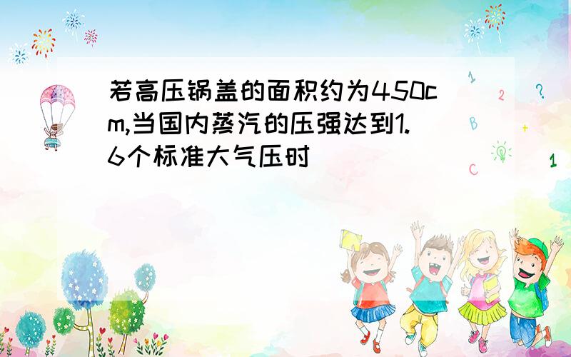 若高压锅盖的面积约为450cm,当国内蒸汽的压强达到1.6个标准大气压时