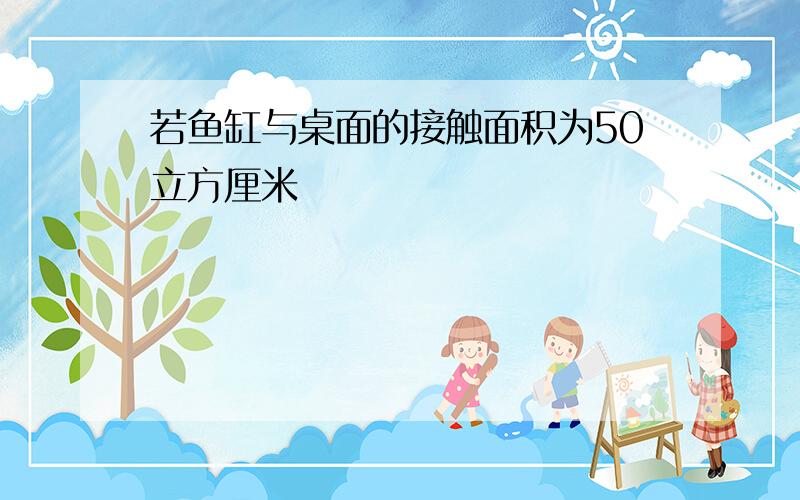 若鱼缸与桌面的接触面积为50立方厘米