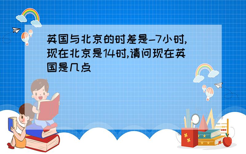 英国与北京的时差是-7小时,现在北京是14时,请问现在英国是几点