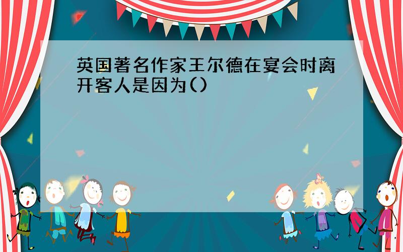 英国著名作家王尔德在宴会时离开客人是因为()