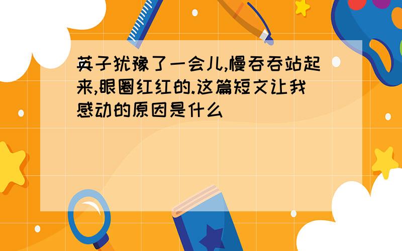 英子犹豫了一会儿,慢吞吞站起来,眼圈红红的.这篇短文让我感动的原因是什么