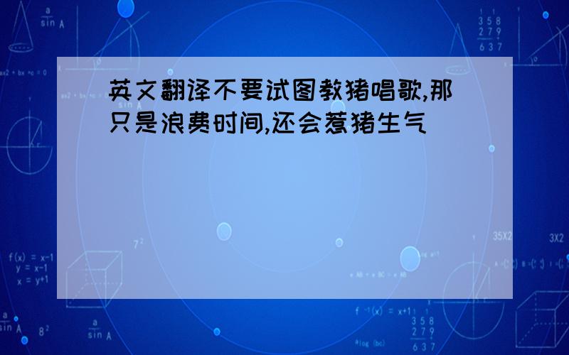 英文翻译不要试图教猪唱歌,那只是浪费时间,还会惹猪生气