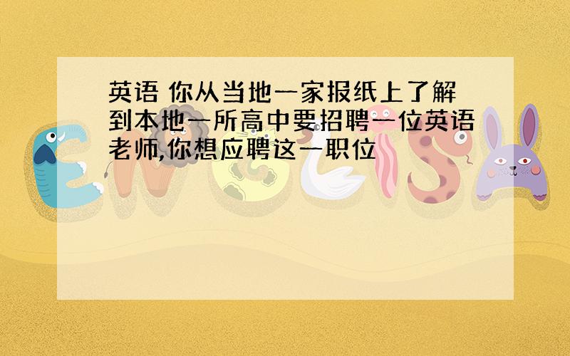 英语 你从当地一家报纸上了解到本地一所高中要招聘一位英语老师,你想应聘这一职位