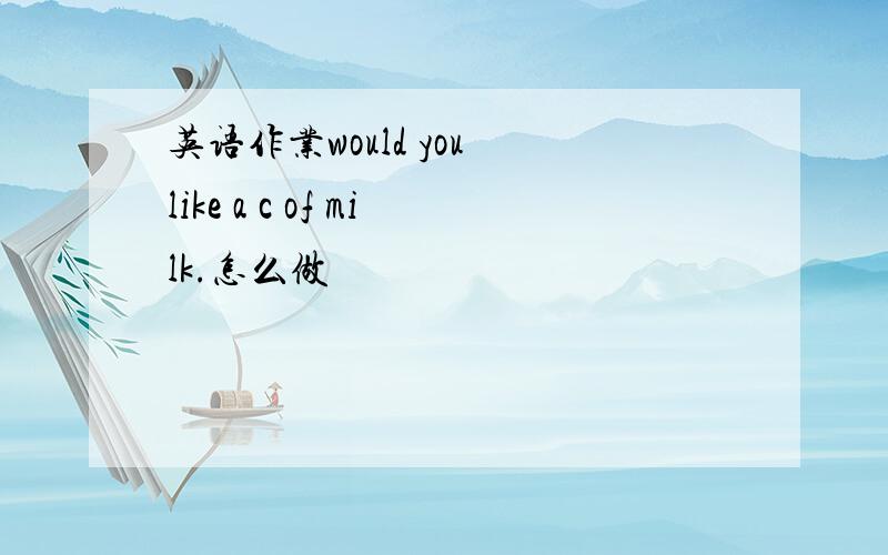 英语作业would you like a c of milk.怎么做