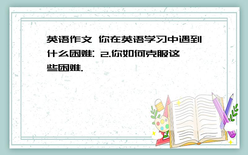 英语作文 你在英语学习中遇到什么困难: 2.你如何克服这些困难.