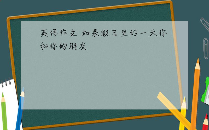 英语作文 如果假日里的一天你和你的朋友