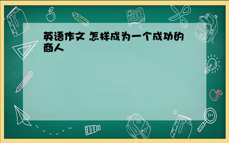 英语作文 怎样成为一个成功的商人