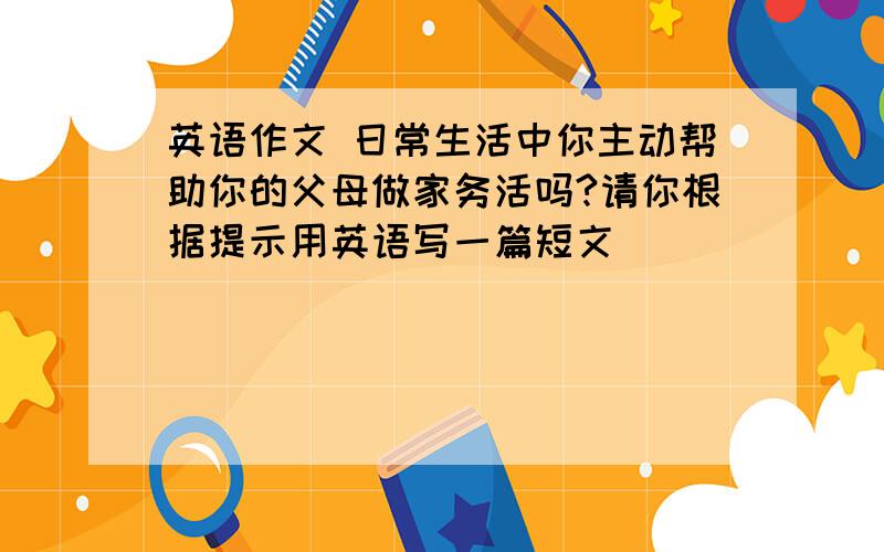 英语作文 日常生活中你主动帮助你的父母做家务活吗?请你根据提示用英语写一篇短文