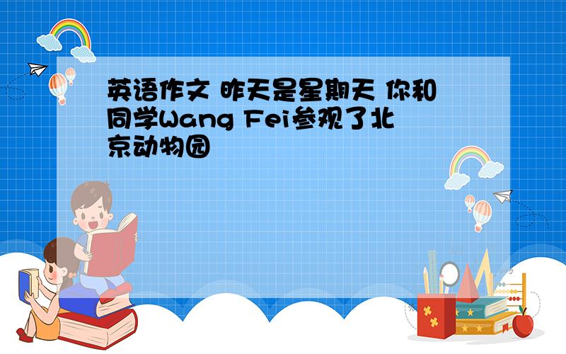 英语作文 昨天是星期天 你和同学Wang Fei参观了北京动物园