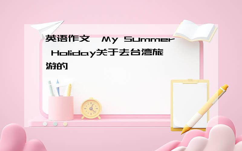 英语作文"My Summer Holiday关于去台湾旅游的