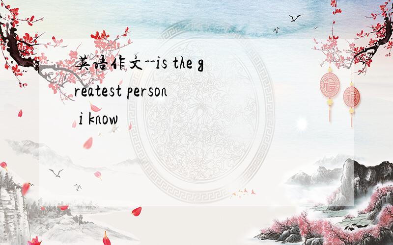 英语作文--is the greatest person i know