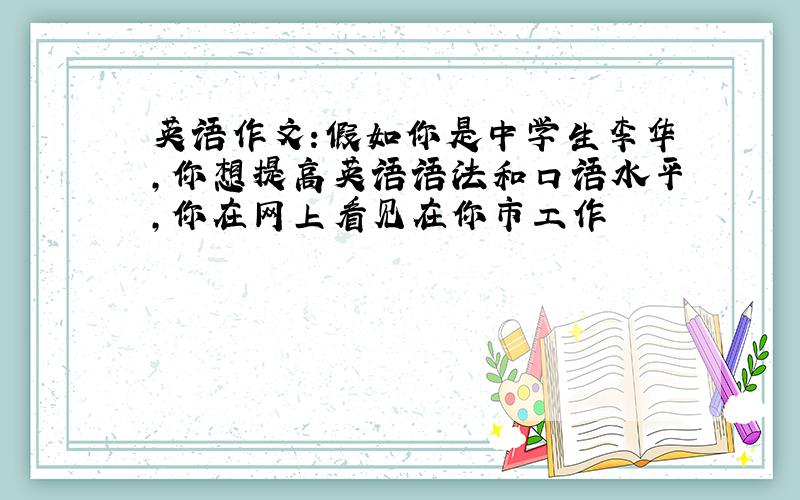 英语作文:假如你是中学生李华,你想提高英语语法和口语水平,你在网上看见在你市工作