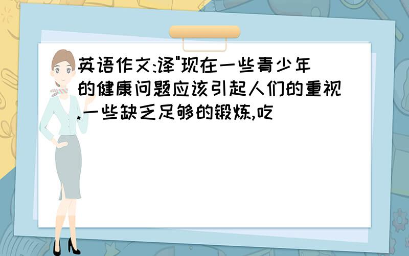 英语作文:译"现在一些青少年的健康问题应该引起人们的重视.一些缺乏足够的锻炼,吃