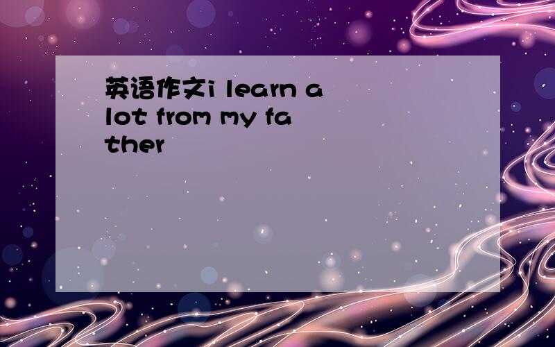 英语作文i learn a lot from my father