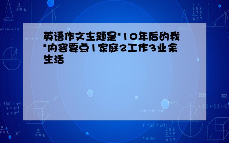 英语作文主题是"10年后的我"内容要点1家庭2工作3业余生活