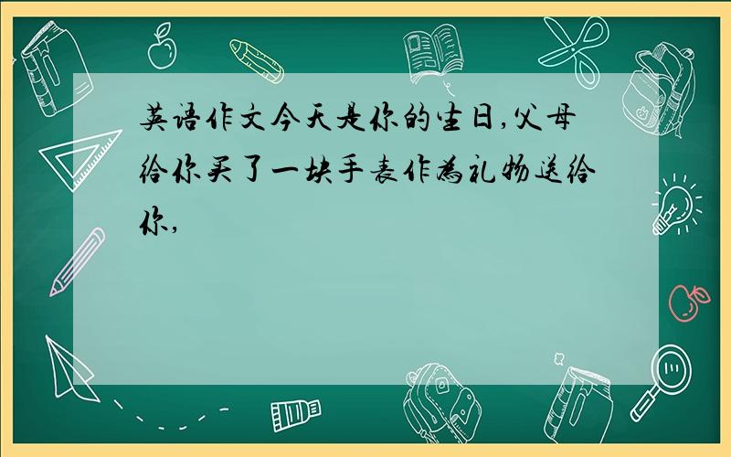 英语作文今天是你的生日,父母给你买了一块手表作为礼物送给你,