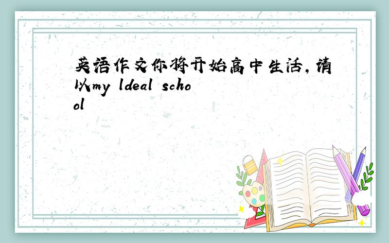 英语作文你将开始高中生活,请以my ldeal school