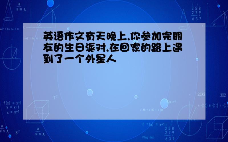 英语作文有天晚上,你参加完朋友的生日派对,在回家的路上遇到了一个外星人