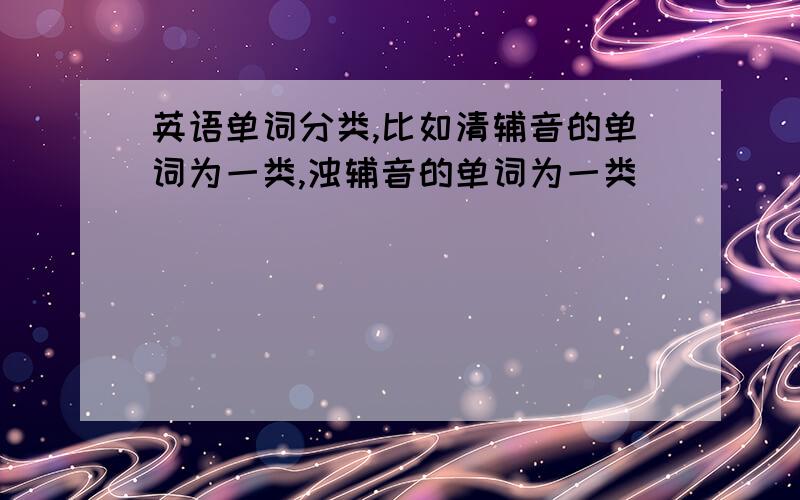 英语单词分类,比如清辅音的单词为一类,浊辅音的单词为一类