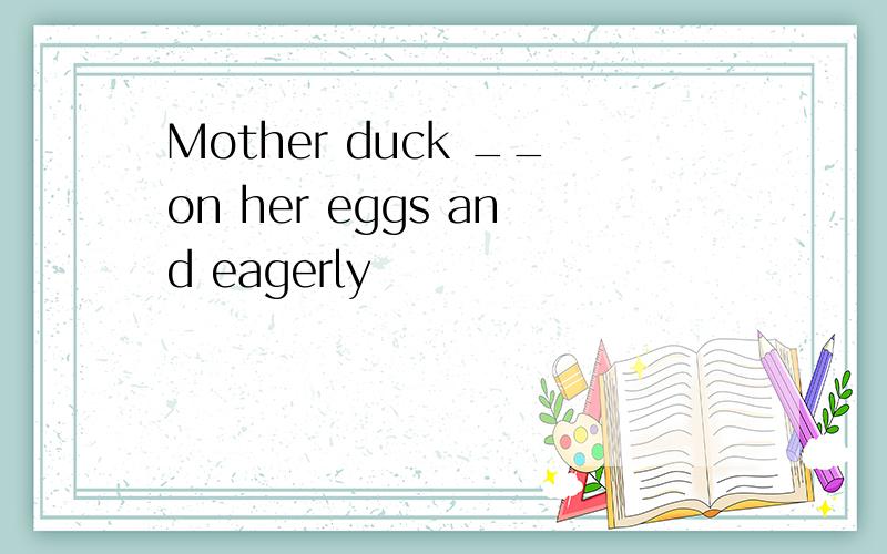 Mother duck __on her eggs and eagerly