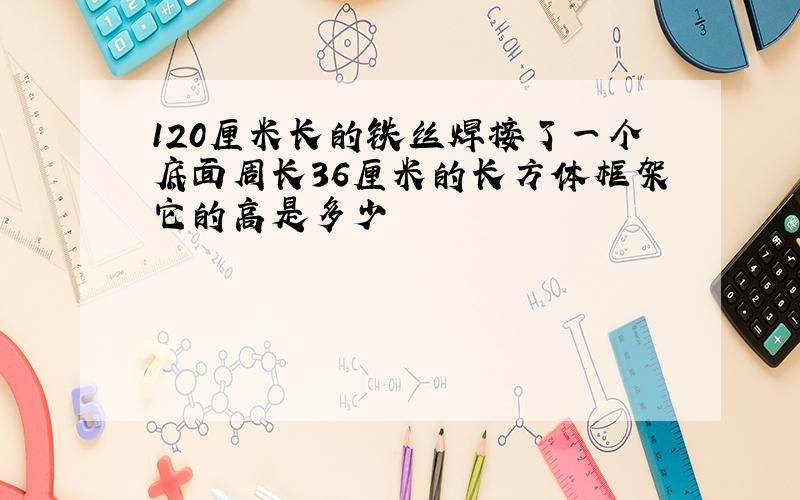 120厘米长的铁丝焊接了一个底面周长36厘米的长方体框架它的高是多少