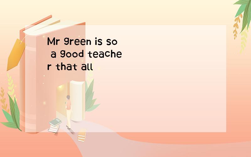 Mr green is so a good teacher that all