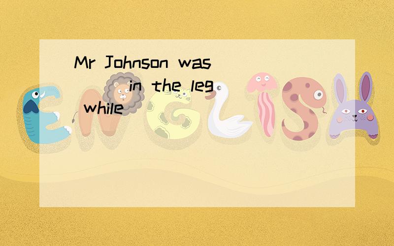 Mr Johnson was __ in the leg while